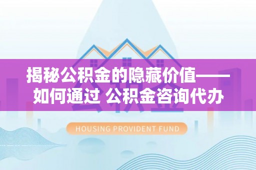 兰山揭秘公积金的隐藏价值——如何通过 公积金咨询代办提取 优化财富管理