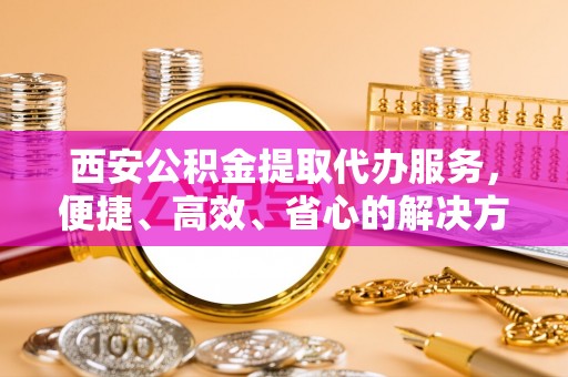 兰山西安公积金提取代办服务，便捷、高效、省心的解决方案
